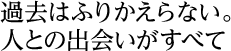 過去はふりかえらない。人との出会いがすべて