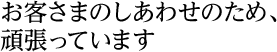 お客さまのしあわせのため、頑張っています