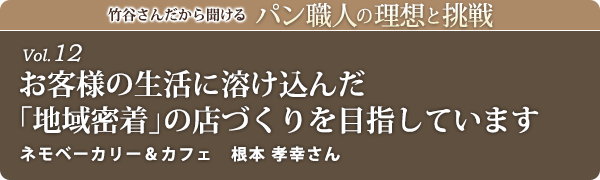 竹谷さんだから聞けるパン職人の理想と挑戦-vol.12 お客様の生活に溶け込んだ「地域密着」の店づくりを目指しています ネモベーカリー 根本 孝幸さん
