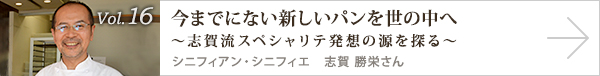  vol.16 今までにない新しいパンを世の中へ～志賀流スペシャリテ発想の源を探る～ シニフィアン・シニフィエ　志賀 勝栄さん
