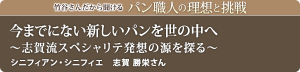 竹谷さんだから聞けるパン職人の理想と挑戦-対談vol.16 今までにない新しいパンを世の中へ~志賀流スペシャリテ発想の源を探る~