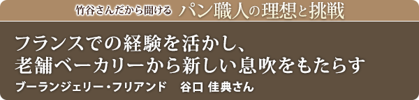 竹谷さんだから聞けるパン職人の理想と挑戦-対談vol.17 フランスでの経験も活かし老舗ベーカリーから新しい息吹をもたらす