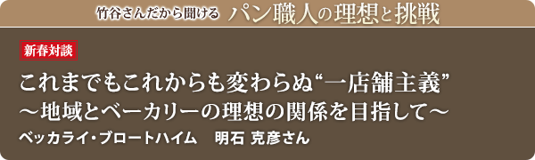 竹谷さんだから聞けるパン職人の理想と挑戦-対談vol.18
これまでもこれからも変わらぬ 一店舗主義 ~地域とベーカリーの理想の関係を目指して~ ベッカライ・ブロートハイム 明石 克彦さん