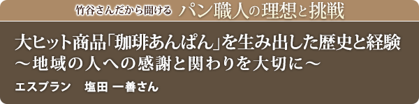 竹谷さんだから聞けるパン職人の理想と挑戦-対談vol.19
大ヒット商品「珈琲あんぱん」を生み出した歴史と経験 ~地域の人への感謝と関わりを大切に~ エスプラン 塩田 一善さん