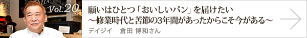  vol.20 願いはひとつ「おいしいパン」を届けたい
～修業時代と苦節の3年間があったからこそ今がある～ デイジイ 倉田 博和さん