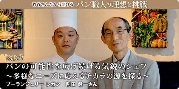 竹谷さんだから聞けるパン職人の理想と挑戦-対談vol.21
パンの可能性を広げ続ける気鋭のシェフ~多様なニーズに応えるチカラの源を探る~
ブーランジェリー レカン 割田 健一さん