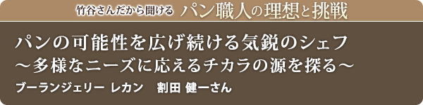 竹谷さんだから聞けるパン職人の理想と挑戦-対談vol.21
パンの可能性を広げ続ける気鋭のシェフ~多様なニーズに応えるチカラの源を探る~
ブーランジェリー レカン 割田 健一さん