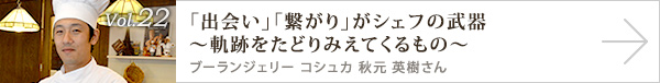  vol.22 「出会い」「繋がり」がシェフの武器～軌跡をたどりみえてくるもの～
ブーランジェリー コシュカ　秋元 英樹さん