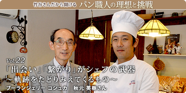 竹谷さんだから聞けるパン職人の理想と挑戦-対談vol.22
「出会い」「繋がり」がシェフの武器~軌跡をたどりみえてくるもの~
ブーランジェリー コシュカ 秋元 英樹さん