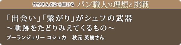 竹谷さんだから聞けるパン職人の理想と挑戦-対談vol.22
「出会い」「繋がり」がシェフの武器~軌跡をたどりみえてくるもの~
ブーランジェリー コシュカ 秋元 英樹さん