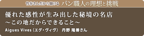 竹谷さんだから聞けるパン職人の理想と挑戦-対談vol.23
優れた感性が生み出した秘境の名店~この地だからできること~
Aigues Vives(エグ・ヴィヴ) 丹野 隆善さん