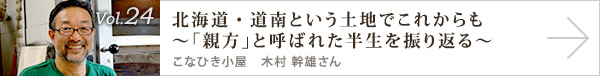  vol.24 北海道・道南という土地でこれからも～「親方」と呼ばれた半生を振り返る～
こなひき小屋　木村 幹雄さん