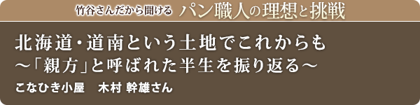竹谷さんだから聞けるパン職人の理想と挑戦-対談vol.24
北海道・道南という土地でこれからも~「親方」と呼ばれた半生を振り返る~
こなひき小屋 木村 幹雄さん
