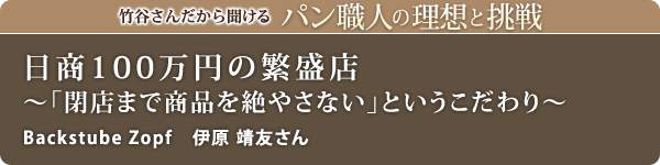 竹谷さんだから聞けるパン職人の理想と挑戦-対談vol.25
日商100万円の繁盛店~「閉店まで商品を絶やさない」というこだわり~
Backstube Zopf 伊原 靖友さん
