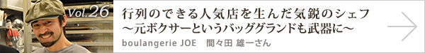 vol.26 行列のできる人気店を生んだ気鋭のシェフ～元ボクサーというバッググランドも武器に～
boulangerie JOE 間々田 雄一さん