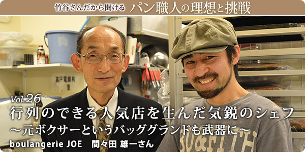 竹谷さんだから聞けるパン職人の理想と挑戦-対談vol.26 行列のできる人気店を生んだ気鋭のシェフ~元ボクサーというバッググランドも武器に~
boulangerie JOE 間々田 雄一さん