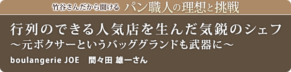 竹谷さんだから聞けるパン職人の理想と挑戦-対談vol.26 行列のできる人気店を生んだ気鋭のシェフ~元ボクサーというバッググランドも武器に~
boulangerie JOE 間々田 雄一さん