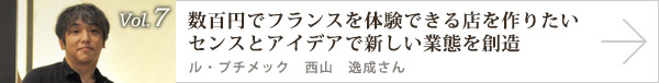  vol.7 数百円でフランスを体験できる店を作りたい センスとアイデアで新しい業態を創造　ル・プチメック 西山 逸成さん
