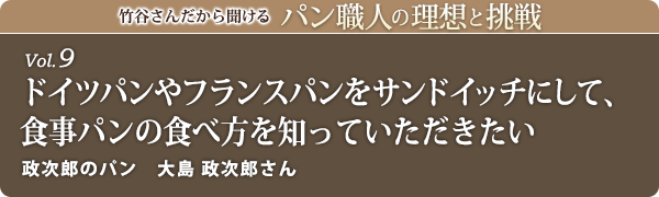 竹谷さんだから聞けるパン職人の理想と挑戦-vol.9 ドイツパンやフランスパンをサンドイッチにして、食事パンの食べ方を知っていただきたい 政次郎のパン 大島 政次郎さん