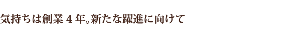 気持ちは創業4年。新たな躍進に向けて