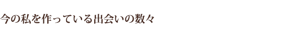 今の私を作っている出会いの数々