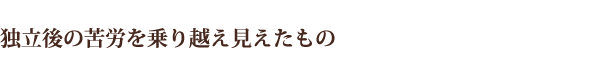 独立後の苦労を乗り越え見えたもの