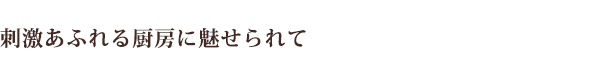 刺激あふれる厨房に魅せられて