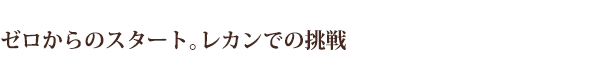 ゼロからのスタート。レカンでの挑戦