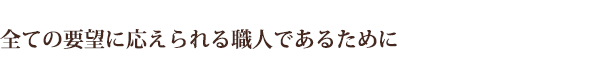 全ての要望に応えられる職人であるために