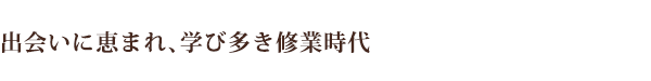 出会いに恵まれ、学び多き修業時代