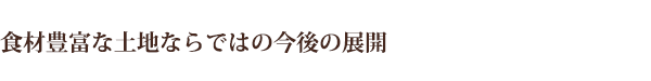 食材豊富な土地ならではの今後の展開