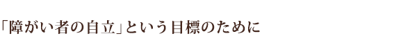 「障がい者の自立」という目標のために