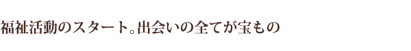福祉活動のスタート。出会いの全てが宝もの