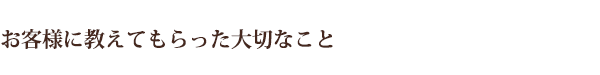 お客様に教えてもらった大切なこと