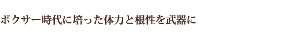ボクサー時代に培った体力と根性を武器に