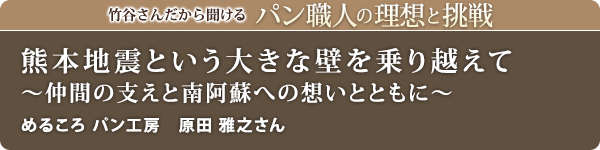 竹谷さんだから聞けるパン職人の理想と挑戦-対談vol.28 熊本地震という大きな壁を乗り越えて~仲間の支えと南阿蘇への想いとともに~
めるころ パン工房 原田 雅之さん