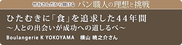 竹谷さんだから聞けるパン職人の理想と挑戦-対談vol.29 ひたむきに「食」を追求した44年間~人との出会いが成功への道しるべ~
Boulangerie K YOKOYAMA 横山 暁之介さん