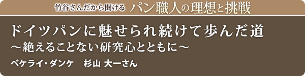 竹谷さんだから聞けるパン職人の理想と挑戦-対談vol.30 ドイツパンに魅せられ続けて歩んだ道~絶えることない研究心とともに~
ベケライ・ダンケ 杉山 大一さん