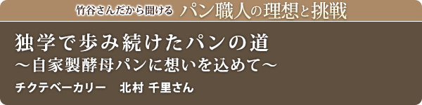 竹谷さんだから聞けるパン職人の理想と挑戦-対談vol.31 独学で歩み続けたパンの道~自家製酵母パンに想いを込めて~
チクテベーカリー 北村 千里さん
