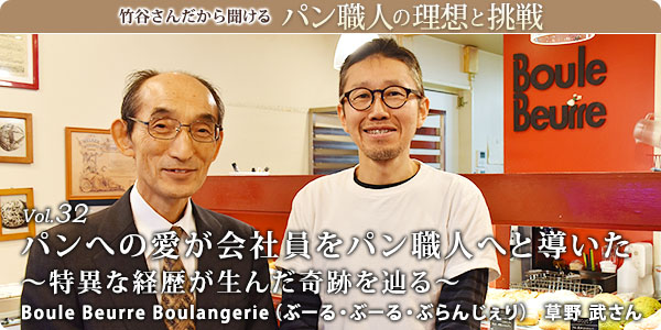 竹谷さんだから聞けるパン職人の理想と挑戦-対談vol.32 パンへの愛が会社員をパン職人へと導いた~特異な経歴が生んだ奇跡を辿る~
Boule Beurre Boulangerie(ぶーる・ぶーる・ぶらんじぇり) 草野 武さん