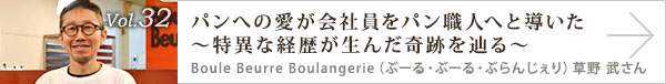 vol.32 パンへの愛が会社員をパン職人へと導いた～特異な経歴が生んだ奇跡を辿る～
Boule Beurre Boulangerie（ぶーる・ぶーる・ぶらんじぇり）　草野 武さん