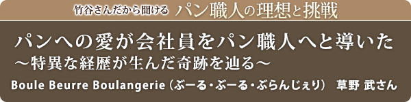 竹谷さんだから聞けるパン職人の理想と挑戦-対談vol.32 パンへの愛が会社員をパン職人へと導いた~特異な経歴が生んだ奇跡を辿る~
Boule Beurre Boulangerie(ぶーる・ぶーる・ぶらんじぇり) 草野 武さん