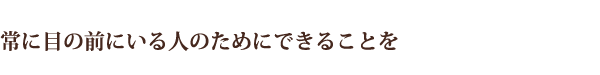 常に目の前にいる人のためにできることを
