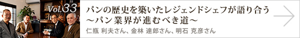 vol.33 パンの歴史を築いたレジェンドシェフが語り合う～パン業界が進むべき道～
仁瓶 利夫さん、金林 達郎さん、明石 克彦さん