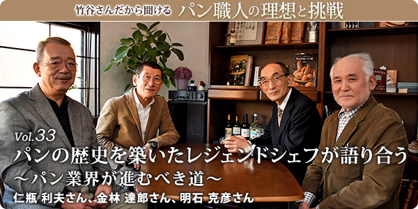 竹谷さんだから聞けるパン職人の理想と挑戦-対談Vol.33 パンの歴史を築いたレジェンドシェフが語り合う~パン業界が進むべき道~
仁瓶 利夫さん、金林 達郎さん、明石 克彦さん