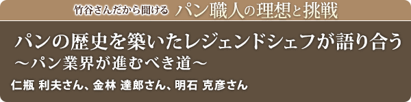 竹谷さんだから聞けるパン職人の理想と挑戦-対談Vol.33 パンの歴史を築いたレジェンドシェフが語り合う~パン業界が進むべき道~
仁瓶 利夫さん、金林 達郎さん、明石 克彦さん