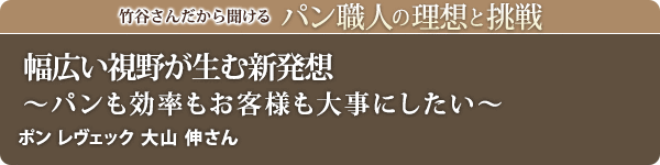 竹谷さんだから聞けるパン職人の理想と挑戦-対談 Vol.35 幅広い視野が生む新発想～パンも効率もお客様も大事にしたい～ ポン レヴェック 大山 伸さん