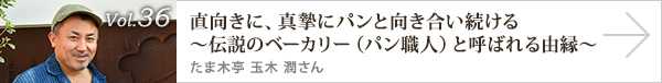 vol.36 直向きに、真摯にパンと向き合い続ける～伝説のベーカリー（パン職人）と呼ばれる由縁～ たま木亭 玉木 潤さん