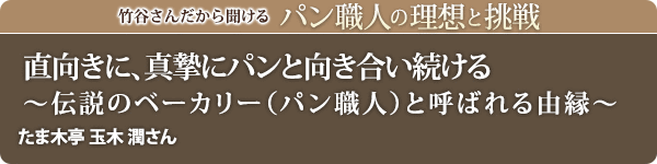 竹谷さんだから聞けるパン職人の理想と挑戦-対談vol.36 直向きに、真摯にパンと向き合い続ける~伝説のベーカリー(パン職人)と呼ばれる由縁~たま木亭 玉木 潤さん