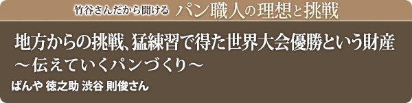 竹谷さんだから聞けるパン職人の理想と挑戦-対談vol.37 地方からの挑戦、猛練習で得た世界大会優勝という財産~伝えていくパンづくり~ぱんや徳之助 渋谷 則俊さん